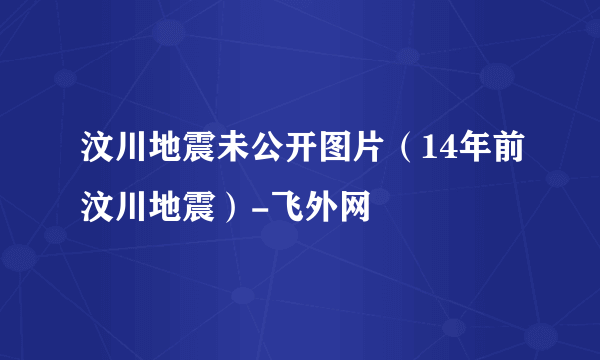 汶川地震未公开图片（14年前汶川地震）-飞外网