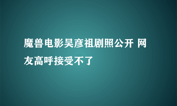 魔兽电影吴彦祖剧照公开 网友高呼接受不了