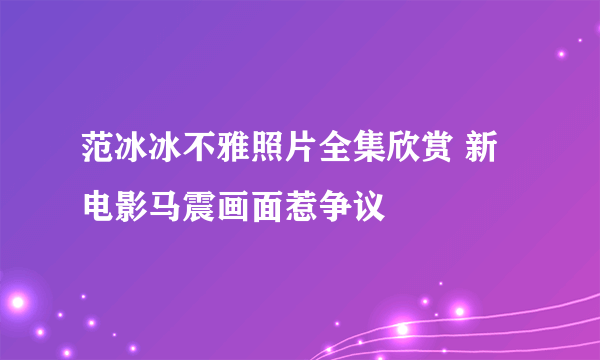 范冰冰不雅照片全集欣赏 新电影马震画面惹争议