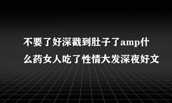 不要了好深戳到肚子了amp什么药女人吃了性情大发深夜好文