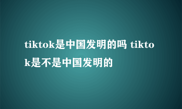 tiktok是中国发明的吗 tiktok是不是中国发明的