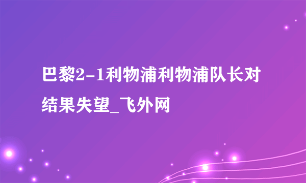 巴黎2-1利物浦利物浦队长对结果失望_飞外网