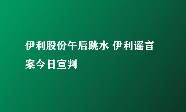 伊利股份午后跳水 伊利谣言案今日宣判