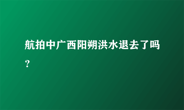 航拍中广西阳朔洪水退去了吗？