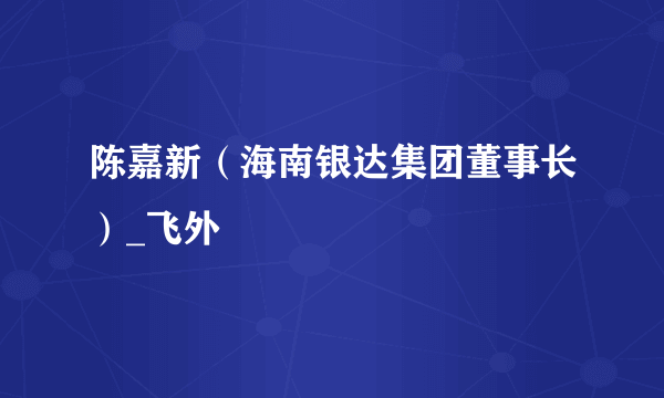 陈嘉新（海南银达集团董事长）_飞外