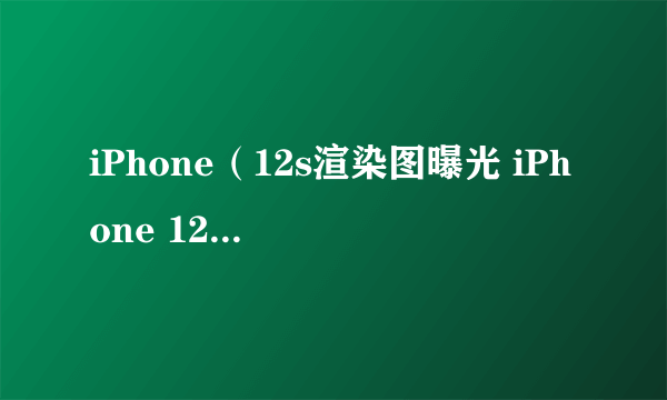 iPhone（12s渲染图曝光 iPhone 12s最新消息）