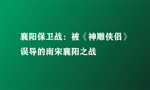 襄阳保卫战：被《神雕侠侣》误导的南宋襄阳之战