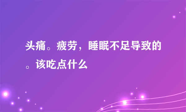 头痛。疲劳，睡眠不足导致的。该吃点什么