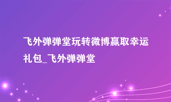 飞外弹弹堂玩转微博赢取幸运礼包_飞外弹弹堂