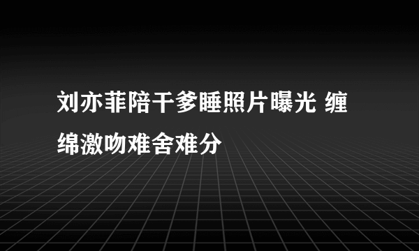 刘亦菲陪干爹睡照片曝光 缠绵激吻难舍难分