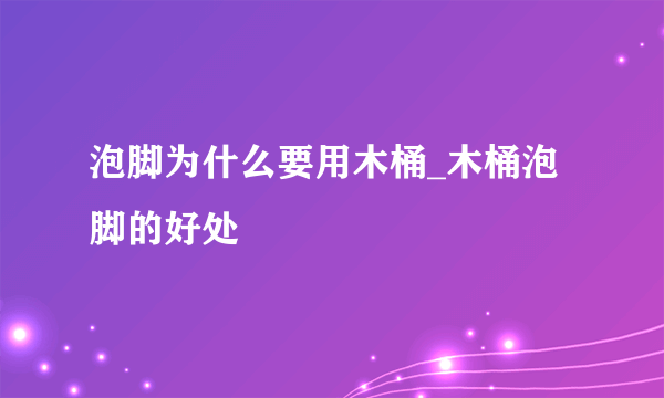 泡脚为什么要用木桶_木桶泡脚的好处