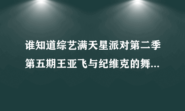 谁知道综艺满天星派对第二季第五期王亚飞与纪维克的舞蹈视频？谢谢了