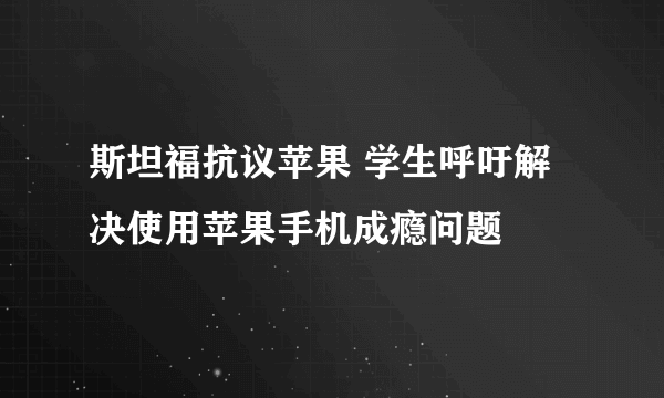 斯坦福抗议苹果 学生呼吁解决使用苹果手机成瘾问题