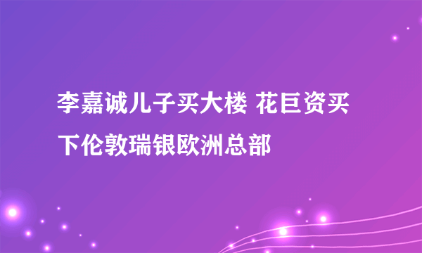 李嘉诚儿子买大楼 花巨资买下伦敦瑞银欧洲总部