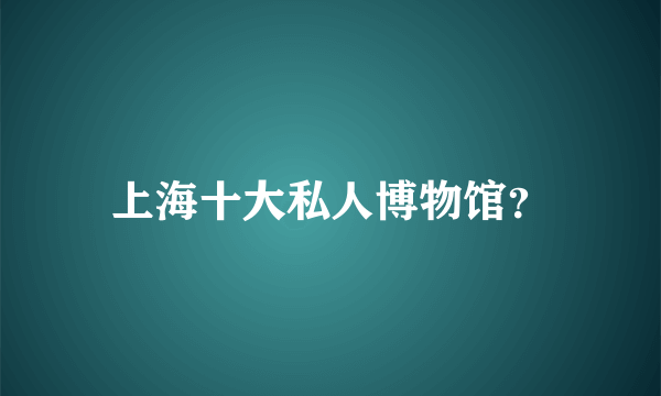 上海十大私人博物馆？