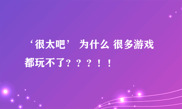 ‘很太吧’ 为什么 很多游戏都玩不了？？？！！