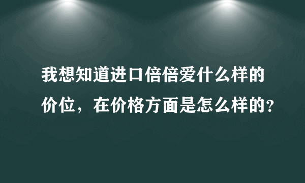 我想知道进口倍倍爱什么样的价位，在价格方面是怎么样的？