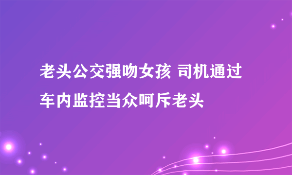 老头公交强吻女孩 司机通过车内监控当众呵斥老头