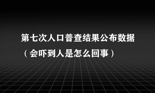 第七次人口普查结果公布数据（会吓到人是怎么回事）