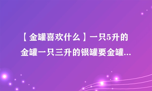 【金罐喜欢什么】一只5升的金罐一只三升的银罐要金罐一升水另一只....