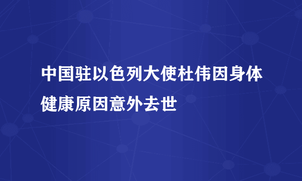 中国驻以色列大使杜伟因身体健康原因意外去世