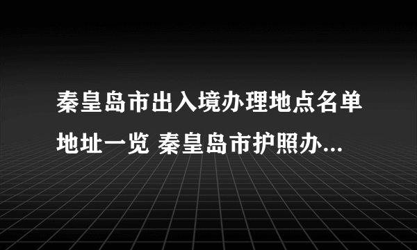 秦皇岛市出入境办理地点名单地址一览 秦皇岛市护照办证点地址