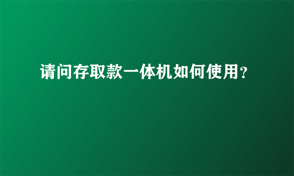 请问存取款一体机如何使用？