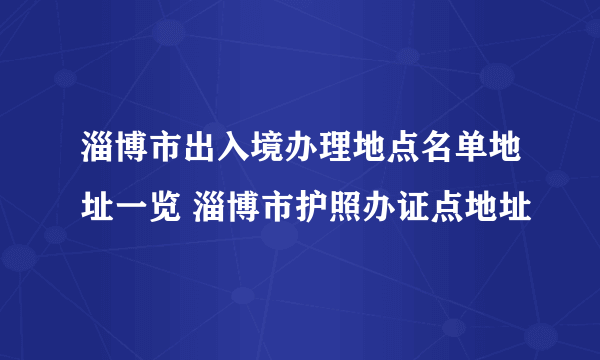 淄博市出入境办理地点名单地址一览 淄博市护照办证点地址