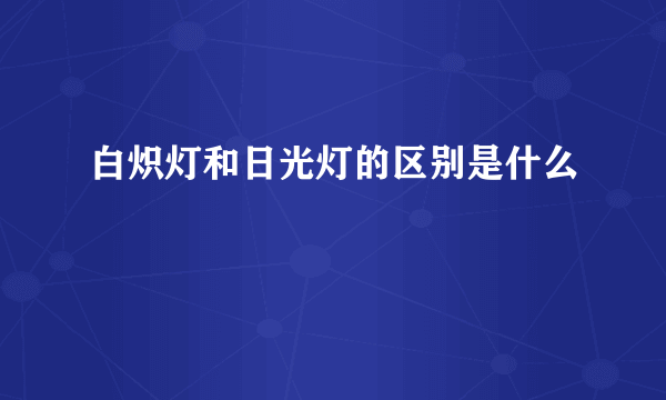 白炽灯和日光灯的区别是什么