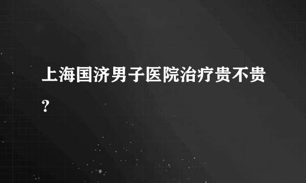 上海国济男子医院治疗贵不贵？