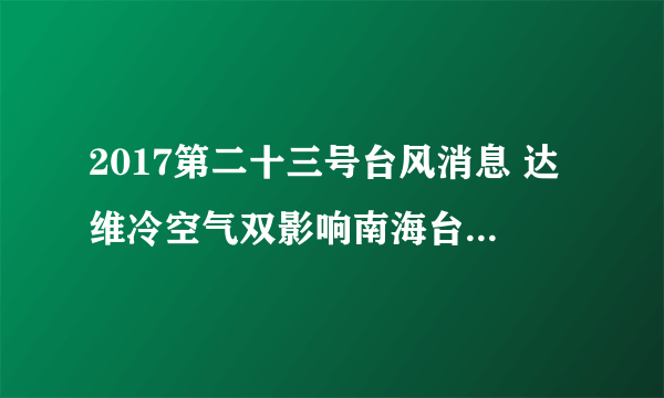 2017第二十三号台风消息 达维冷空气双影响南海台湾海峡狂风来袭