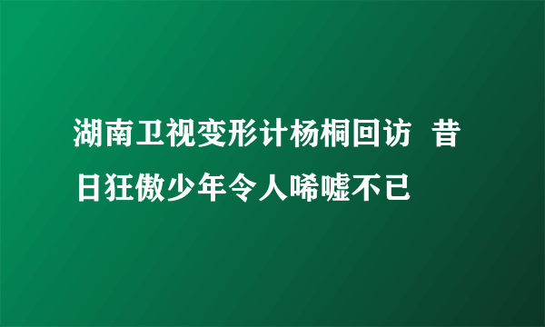 湖南卫视变形计杨桐回访  昔日狂傲少年令人唏嘘不已