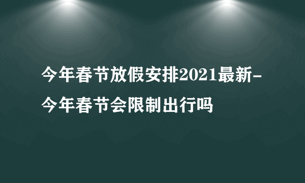 今年春节放假安排2021最新-今年春节会限制出行吗