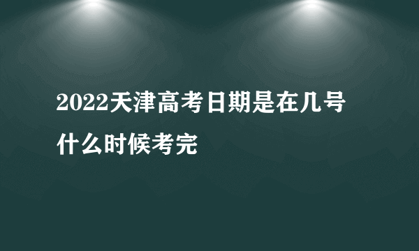 2022天津高考日期是在几号 什么时候考完