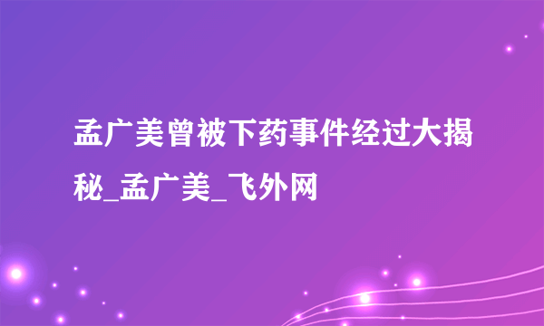 孟广美曾被下药事件经过大揭秘_孟广美_飞外网