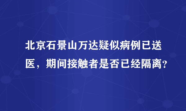 北京石景山万达疑似病例已送医，期间接触者是否已经隔离？