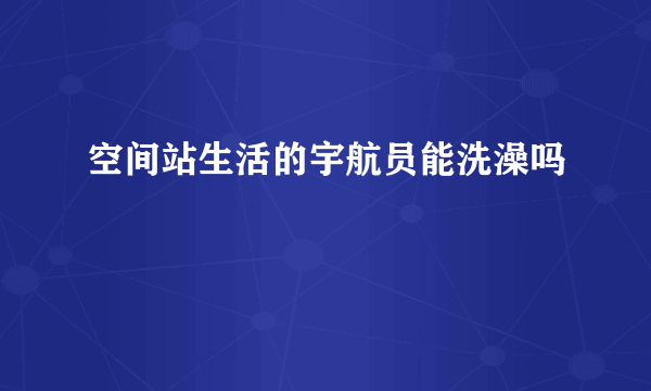 空间站生活的宇航员能洗澡吗