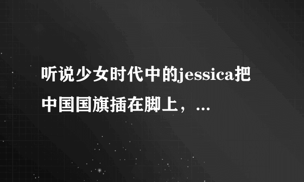 听说少女时代中的jessica把中国国旗插在脚上，是真的吗？？有截图吗？