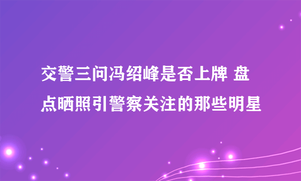 交警三问冯绍峰是否上牌 盘点晒照引警察关注的那些明星