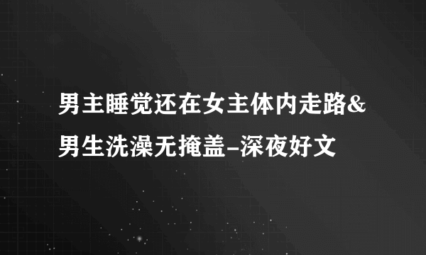 男主睡觉还在女主体内走路&男生洗澡无掩盖-深夜好文