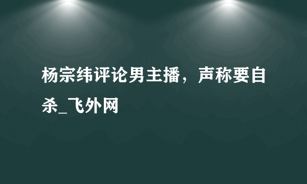 杨宗纬评论男主播，声称要自杀_飞外网