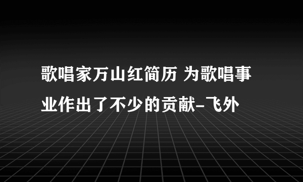 歌唱家万山红简历 为歌唱事业作出了不少的贡献-飞外