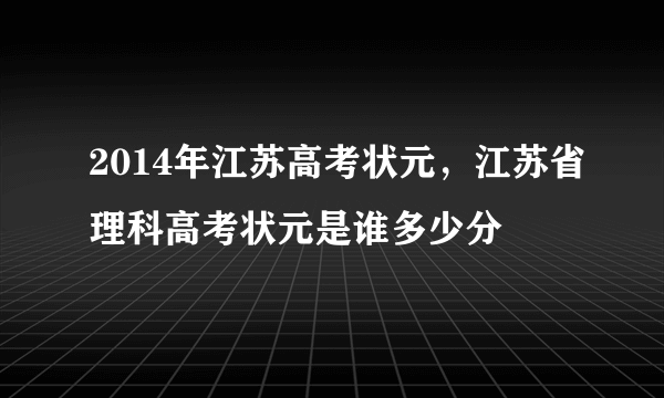 2014年江苏高考状元，江苏省理科高考状元是谁多少分