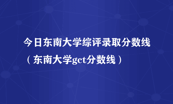 今日东南大学综评录取分数线（东南大学gct分数线）