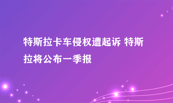 特斯拉卡车侵权遭起诉 特斯拉将公布一季报