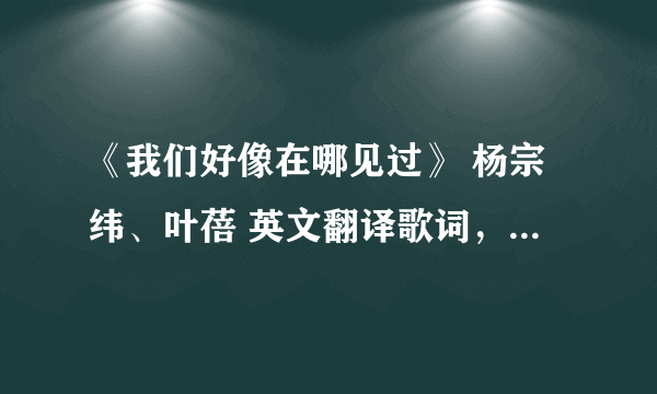 《我们好像在哪见过》 杨宗纬、叶蓓 英文翻译歌词，急急急急急急急急急急