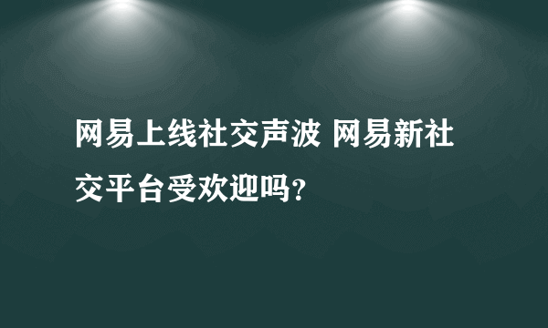 网易上线社交声波 网易新社交平台受欢迎吗？