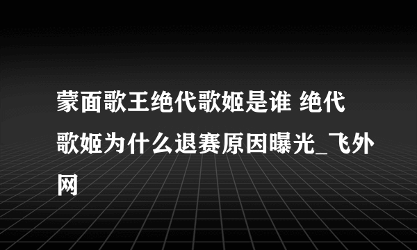 蒙面歌王绝代歌姬是谁 绝代歌姬为什么退赛原因曝光_飞外网