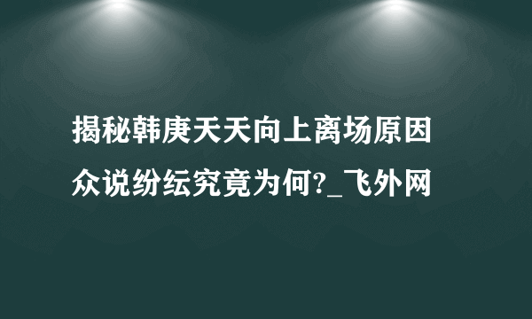 揭秘韩庚天天向上离场原因 众说纷纭究竟为何?_飞外网