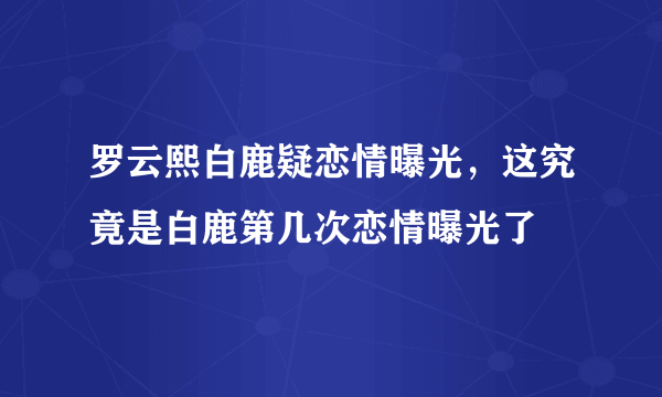 罗云熙白鹿疑恋情曝光，这究竟是白鹿第几次恋情曝光了